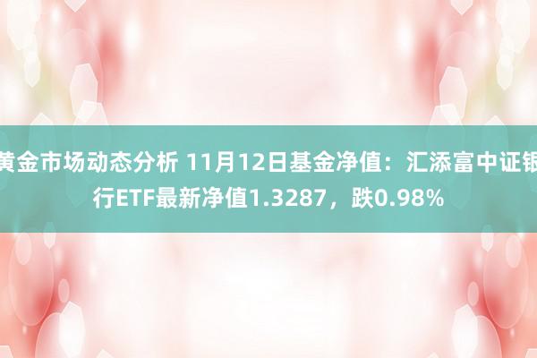 黄金市场动态分析 11月12日基金净值：汇添富中证银行ETF最新净值1.3287，跌0.98%