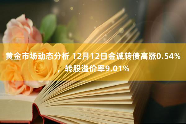 黄金市场动态分析 12月12日金诚转债高涨0.54%，转股溢价率9.01%