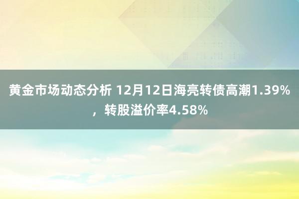 黄金市场动态分析 12月12日海亮转债高潮1.39%，转股溢价率4.58%