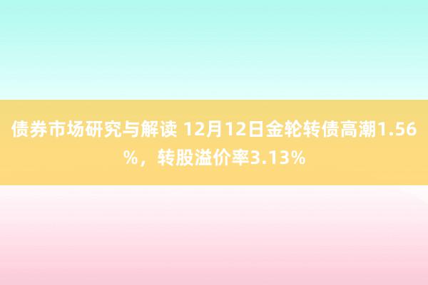 债券市场研究与解读 12月12日金轮转债高潮1.56%，转股溢价率3.13%