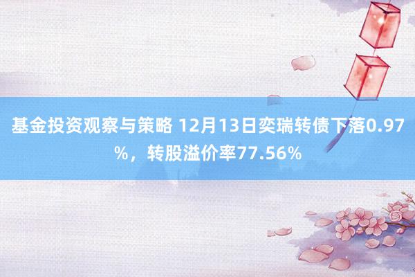 基金投资观察与策略 12月13日奕瑞转债下落0.97%，转股溢价率77.56%