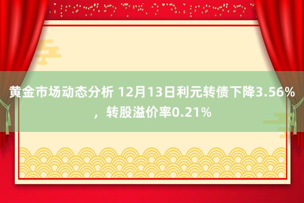 黄金市场动态分析 12月13日利元转债下降3.56%，转股溢价率0.21%