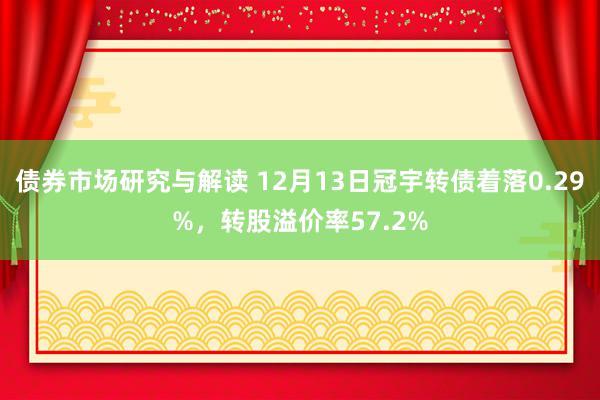 债券市场研究与解读 12月13日冠宇转债着落0.29%，转股溢价率57.2%