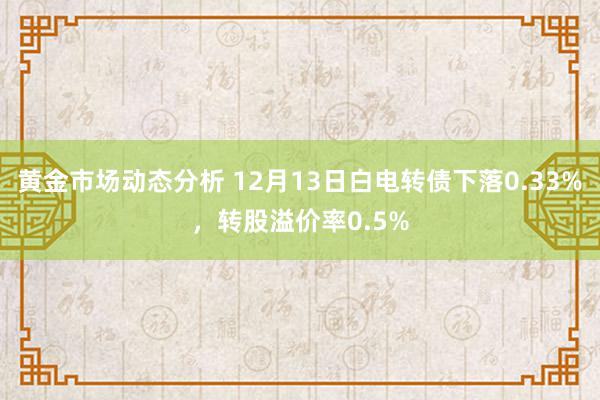 黄金市场动态分析 12月13日白电转债下落0.33%，转股溢价率0.5%