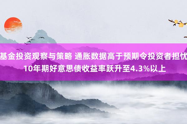 基金投资观察与策略 通胀数据高于预期令投资者担忧 10年期好意思债收益率跃升至4.3%以上