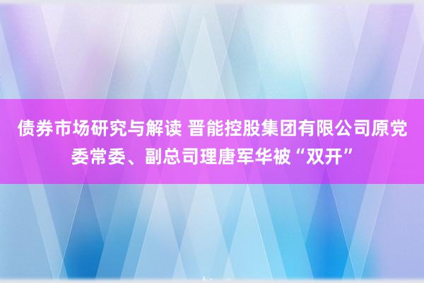 债券市场研究与解读 晋能控股集团有限公司原党委常委、副总司理唐军华被“双开”