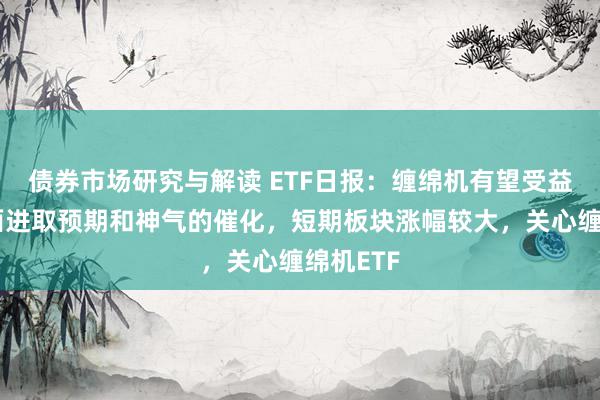 债券市场研究与解读 ETF日报：缠绵机有望受益于基本面进取预期和神气的催化，短期板块涨幅较大，关心缠绵机ETF