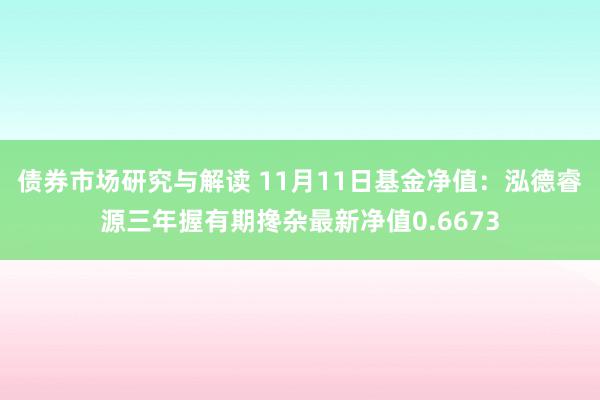 债券市场研究与解读 11月11日基金净值：泓德睿源三年握有期搀杂最新净值0.6673