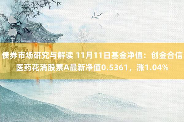 债券市场研究与解读 11月11日基金净值：创金合信医药花消股票A最新净值0.5361，涨1.04%