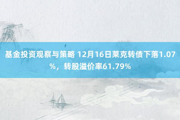 基金投资观察与策略 12月16日莱克转债下落1.07%，转股溢价率61.79%