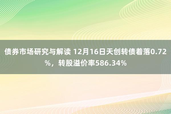 债券市场研究与解读 12月16日天创转债着落0.72%，转股溢价率586.34%