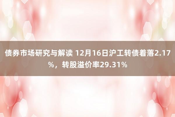 债券市场研究与解读 12月16日沪工转债着落2.17%，转股溢价率29.31%