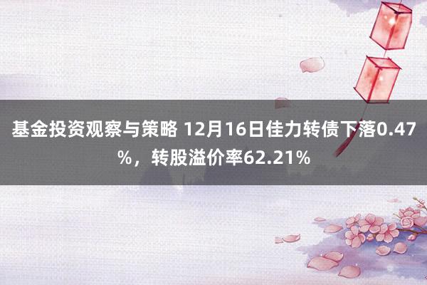 基金投资观察与策略 12月16日佳力转债下落0.47%，转股溢价率62.21%