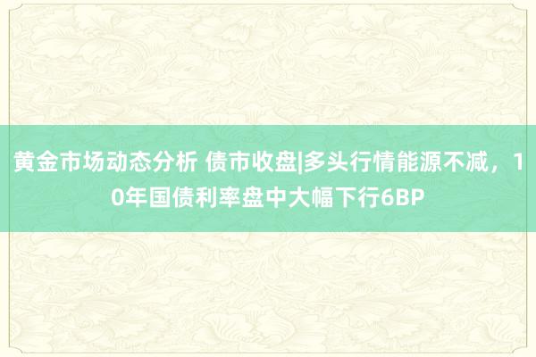 黄金市场动态分析 债市收盘|多头行情能源不减，10年国债利率盘中大幅下行6BP