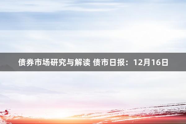 债券市场研究与解读 债市日报：12月16日