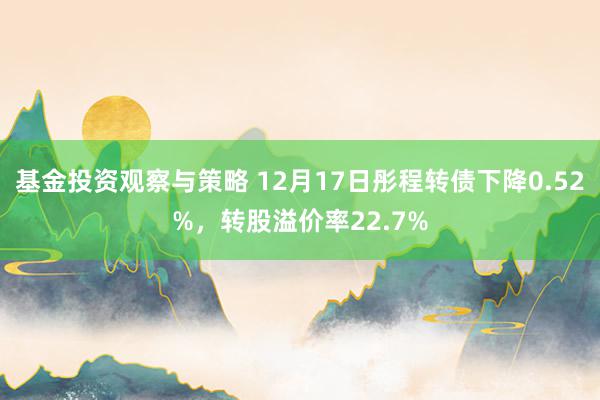 基金投资观察与策略 12月17日彤程转债下降0.52%，转股溢价率22.7%