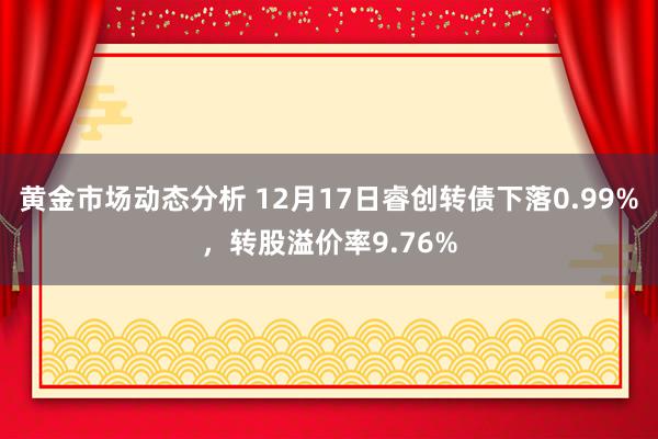 黄金市场动态分析 12月17日睿创转债下落0.99%，转股溢价率9.76%