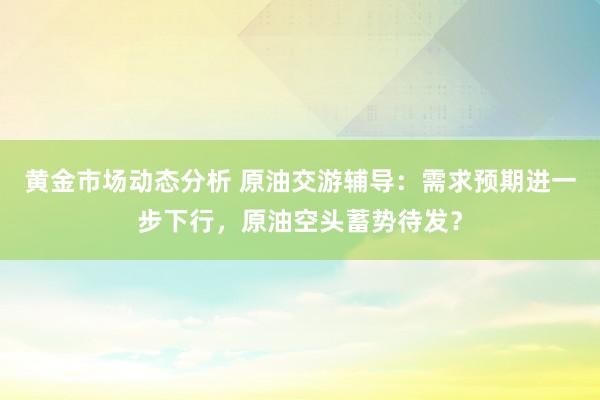 黄金市场动态分析 原油交游辅导：需求预期进一步下行，原油空头蓄势待发？