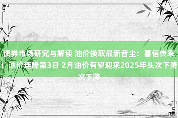 债券市场研究与解读 油价换取最新音尘：喜信传来！油价连降第3日 2月油价有望迎来2025年头次下降