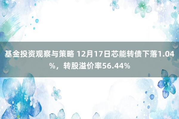 基金投资观察与策略 12月17日芯能转债下落1.04%，转股溢价率56.44%