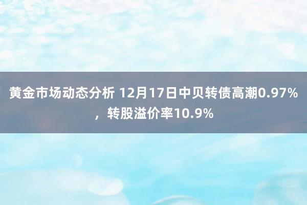 黄金市场动态分析 12月17日中贝转债高潮0.97%，转股溢价率10.9%