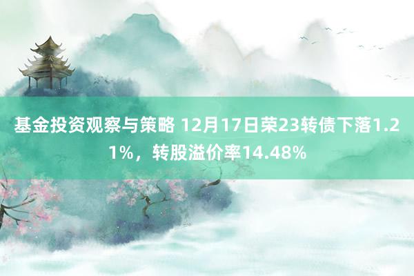 基金投资观察与策略 12月17日荣23转债下落1.21%，转股溢价率14.48%