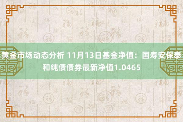 黄金市场动态分析 11月13日基金净值：国寿安保泰和纯债债券最新净值1.0465