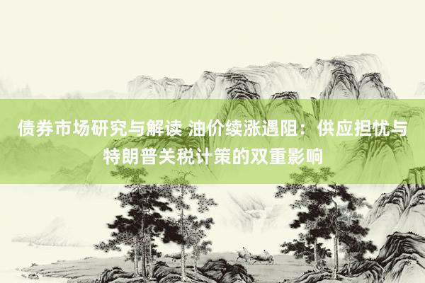 债券市场研究与解读 油价续涨遇阻：供应担忧与特朗普关税计策的双重影响