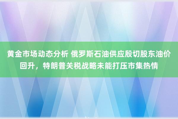 黄金市场动态分析 俄罗斯石油供应殷切股东油价回升，特朗普关税战略未能打压市集热情