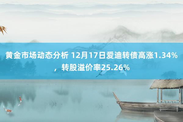 黄金市场动态分析 12月17日爱迪转债高涨1.34%，转股溢价率25.26%