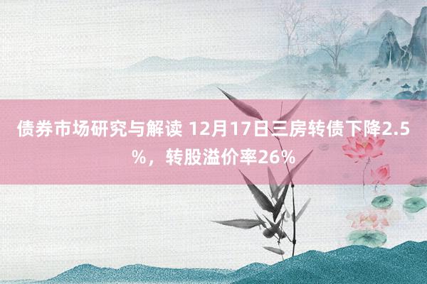 债券市场研究与解读 12月17日三房转债下降2.5%，转股溢价率26%