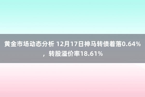 黄金市场动态分析 12月17日神马转债着落0.64%，转股溢价率18.61%