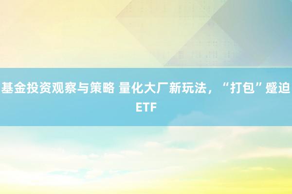 基金投资观察与策略 量化大厂新玩法，“打包”蹙迫ETF