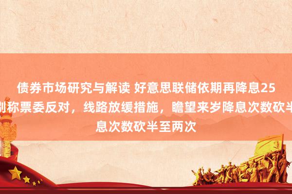 债券市场研究与解读 好意思联储依期再降息25基点，别称票委反对，线路放缓措施，瞻望来岁降息次数砍半至两次