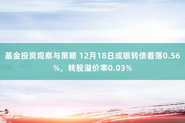 基金投资观察与策略 12月18日成银转债着落0.56%，转股溢价率0.03%