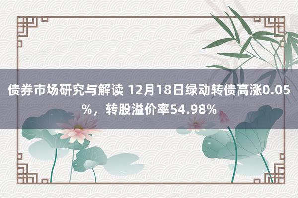 债券市场研究与解读 12月18日绿动转债高涨0.05%，转股溢价率54.98%