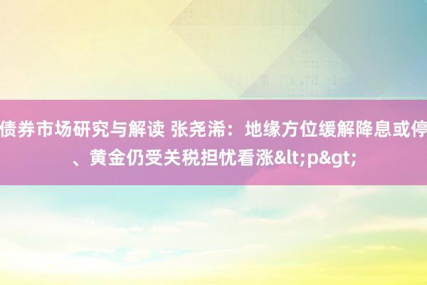 债券市场研究与解读 张尧浠：地缘方位缓解降息或停、黄金仍受关税担忧看涨<p>