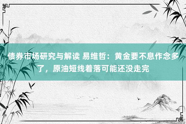 债券市场研究与解读 易维哲：黄金要不息作念多了，原油短线着落可能还没走完