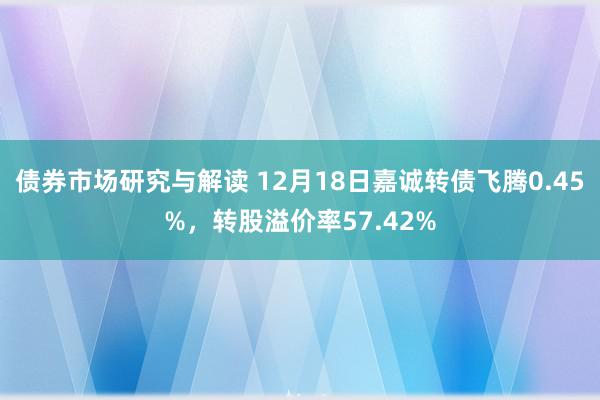 债券市场研究与解读 12月18日嘉诚转债飞腾0.45%，转股溢价率57.42%