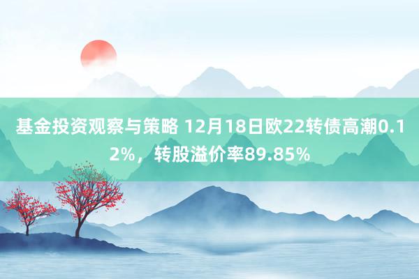 基金投资观察与策略 12月18日欧22转债高潮0.12%，转股溢价率89.85%