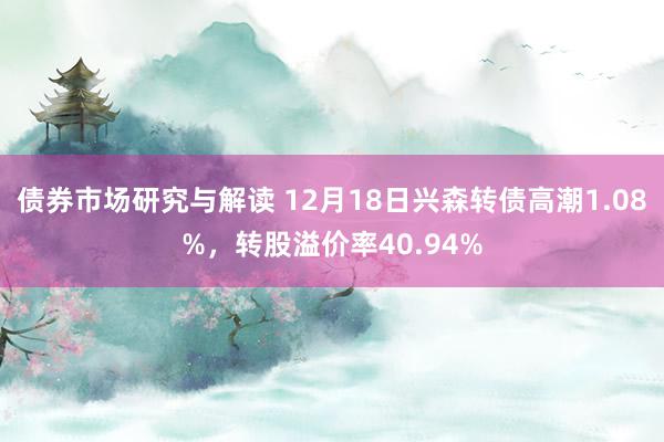 债券市场研究与解读 12月18日兴森转债高潮1.08%，转股溢价率40.94%