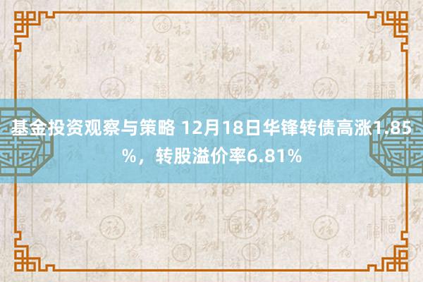 基金投资观察与策略 12月18日华锋转债高涨1.85%，转股溢价率6.81%