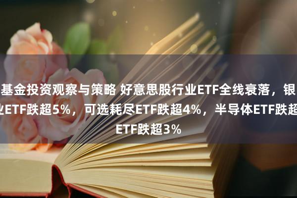 基金投资观察与策略 好意思股行业ETF全线衰落，银行业ETF跌超5%，可选耗尽ETF跌超4%，半导体ETF跌超3%