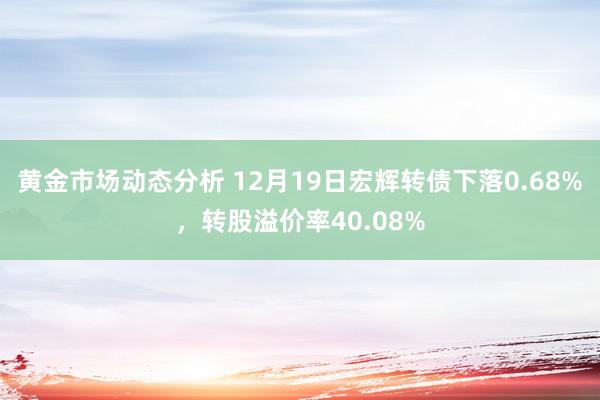 黄金市场动态分析 12月19日宏辉转债下落0.68%，转股溢价率40.08%