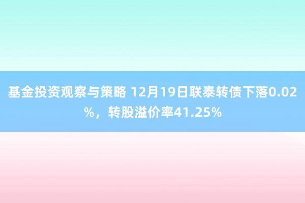 基金投资观察与策略 12月19日联泰转债下落0.02%，转股溢价率41.25%