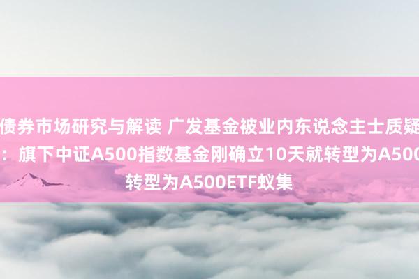 债券市场研究与解读 广发基金被业内东说念主士质疑吃相丢脸：旗下中证A500指数基金刚确立10天就转型为A500ETF蚁集