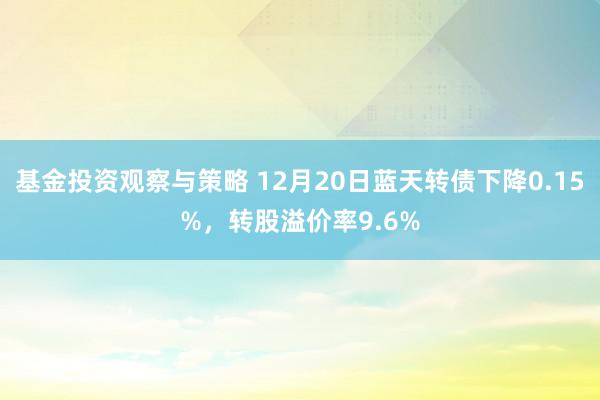 基金投资观察与策略 12月20日蓝天转债下降0.15%，转股溢价率9.6%