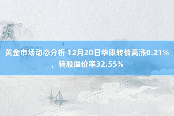 黄金市场动态分析 12月20日华康转债高涨0.21%，转股溢价率32.55%