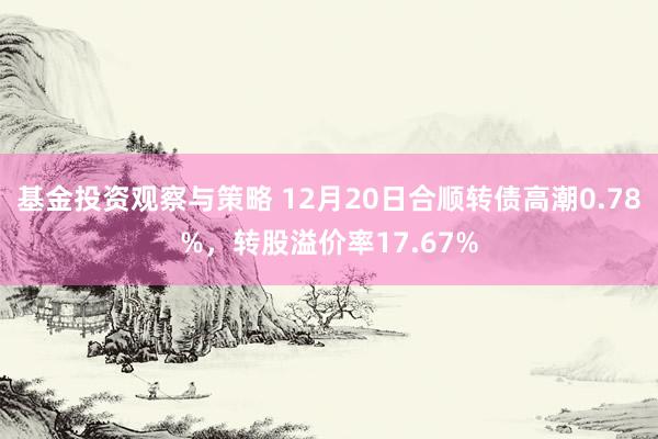 基金投资观察与策略 12月20日合顺转债高潮0.78%，转股溢价率17.67%