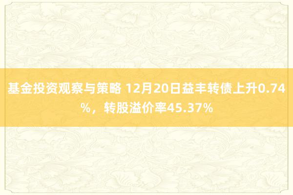 基金投资观察与策略 12月20日益丰转债上升0.74%，转股溢价率45.37%